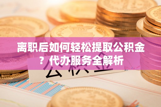温宿离职后如何轻松提取公积金？代办服务全解析