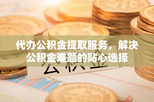 温宿代办公积金提取服务，解决公积金难题的贴心选择