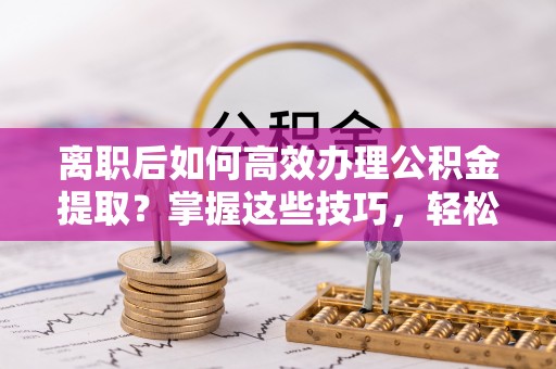温宿离职后如何高效办理公积金提取？掌握这些技巧，轻松搞定！
