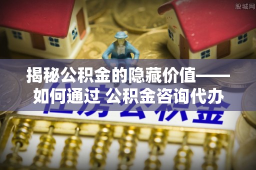 温宿揭秘公积金的隐藏价值——如何通过 公积金咨询代办提取 优化财富管理