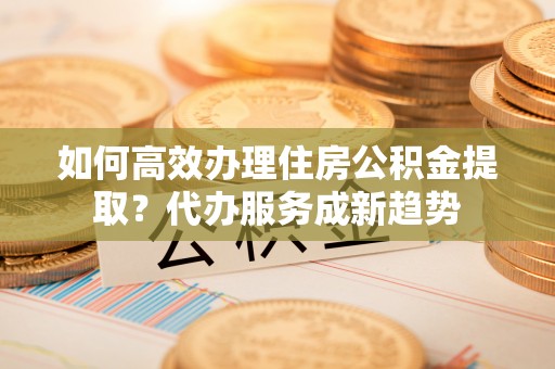 温宿如何高效办理住房公积金提取？代办服务成新趋势
