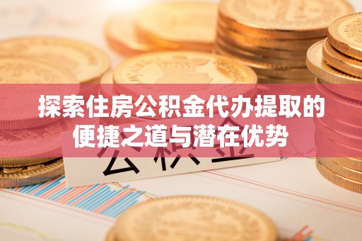 温宿探索住房公积金代办提取的便捷之道与潜在优势