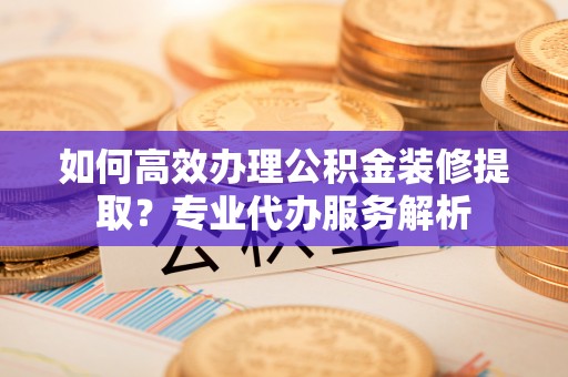 温宿如何高效办理公积金装修提取？专业代办服务解析