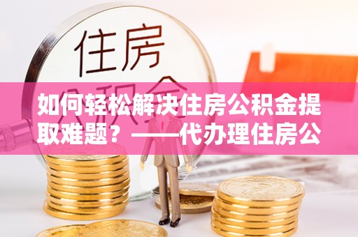 温宿如何轻松解决住房公积金提取难题？——代办理住房公积金提取服务解析
