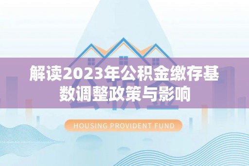 温宿解读2023年公积金缴存基数调整政策与影响