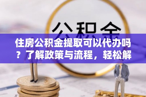 温宿住房公积金提取可以代办吗？了解政策与流程，轻松解决疑惑