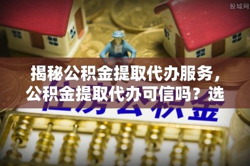温宿揭秘公积金提取代办服务，公积金提取代办可信吗？选择前你需要知道的真相