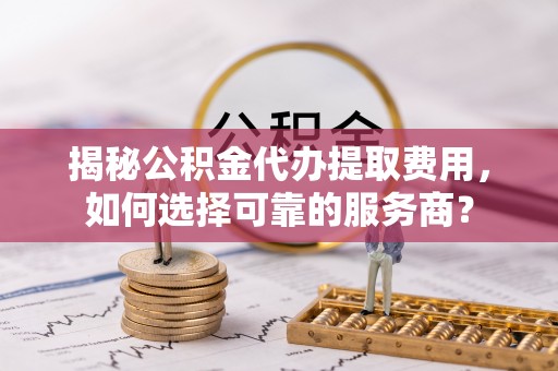 温宿揭秘公积金代办提取费用，如何选择可靠的服务商？