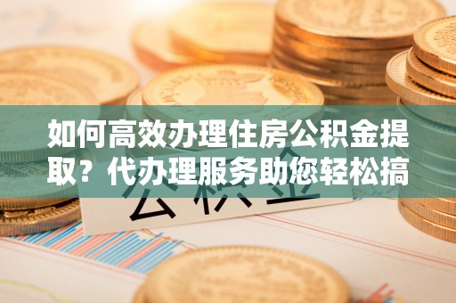 温宿如何高效办理住房公积金提取？代办理服务助您轻松搞定