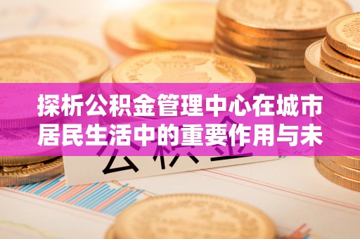 温宿探析公积金管理中心在城市居民生活中的重要作用与未来发展趋势