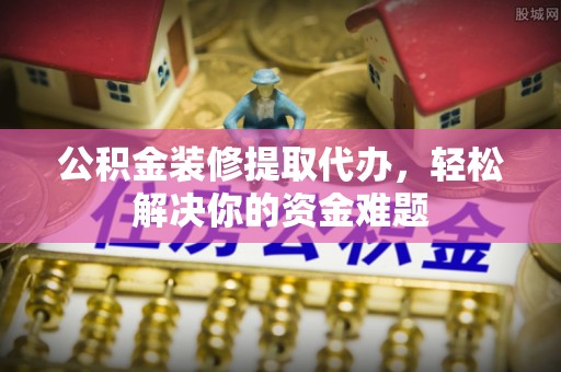 温宿公积金装修提取代办，轻松解决你的资金难题