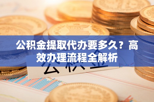 温宿公积金提取代办要多久？高效办理流程全解析