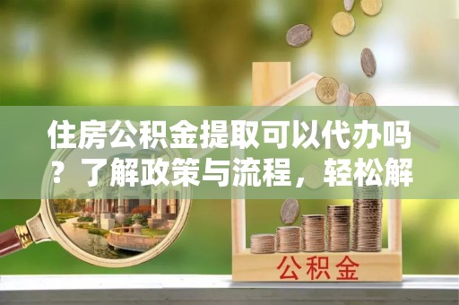 温宿住房公积金提取可以代办吗？了解政策与流程，轻松解决疑惑