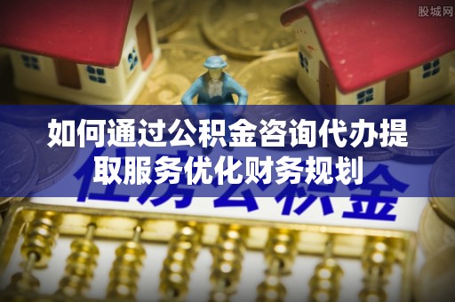 温宿如何通过公积金咨询代办提取服务优化财务规划