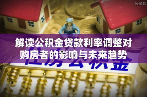 温宿解读公积金贷款利率调整对购房者的影响与未来趋势
