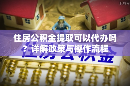 温宿住房公积金提取可以代办吗？详解政策与操作流程