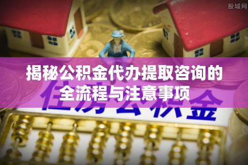 温宿揭秘公积金代办提取咨询的全流程与注意事项