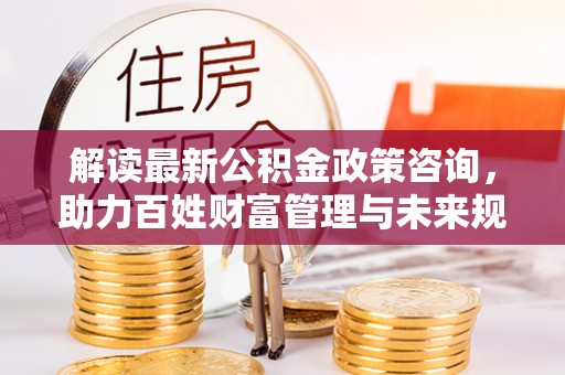 温宿解读最新公积金政策咨询，助力百姓财富管理与未来规划