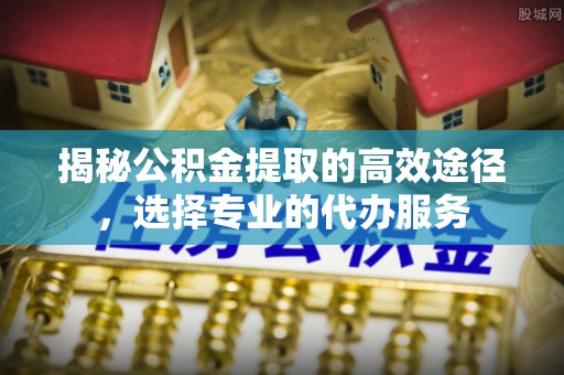 温宿揭秘公积金提取的高效途径，选择专业的代办服务
