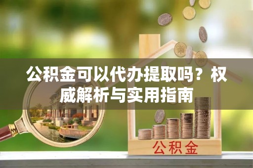 温宿公积金可以代办提取吗？权威解析与实用指南