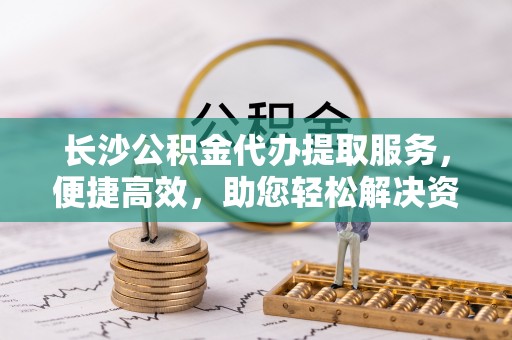 温宿长沙公积金代办提取服务，便捷高效，助您轻松解决资金需求