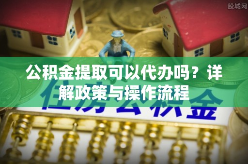 温宿公积金提取可以代办吗？详解政策与操作流程