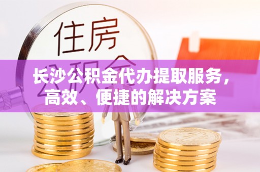 温宿长沙公积金代办提取服务，高效、便捷的解决方案