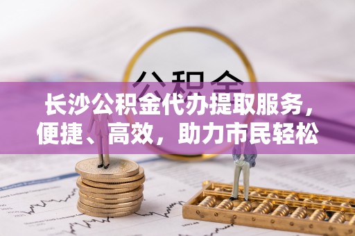 温宿长沙公积金代办提取服务，便捷、高效，助力市民轻松管理资金