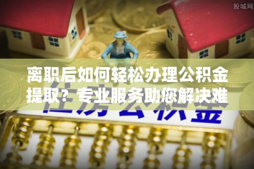 温宿离职后如何轻松办理公积金提取？专业服务助您解决难题